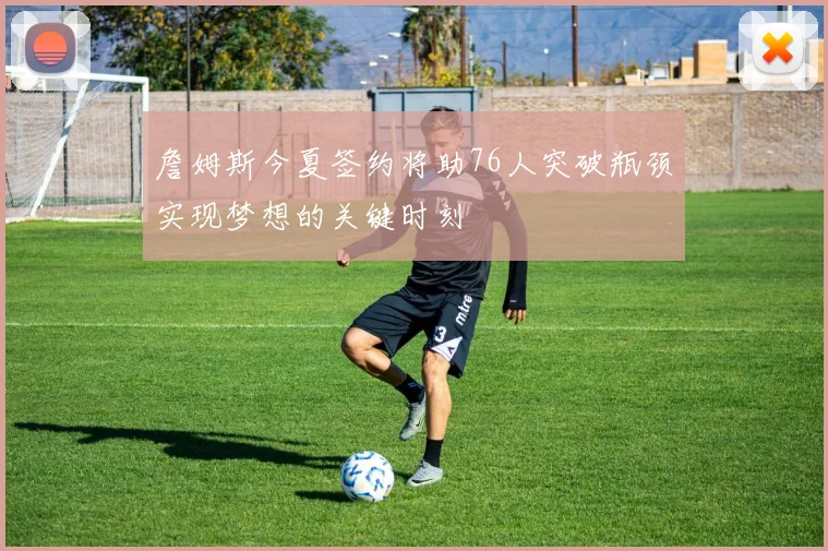 詹姆斯今夏签约将助76人突破瓶颈实现梦想的关键时刻