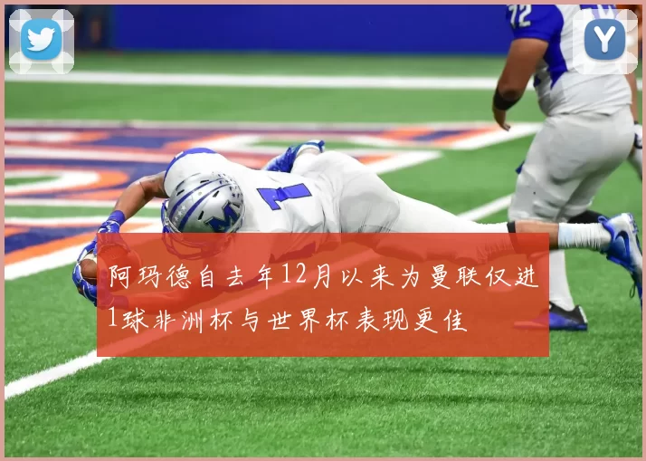 阿玛德自去年12月以来为曼联仅进1球非洲杯与世界杯表现更佳