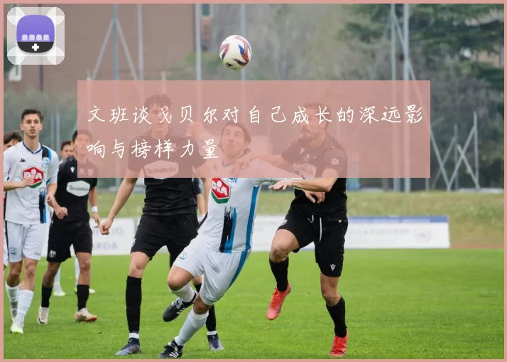文班谈戈贝尔对自己成长的深远影响与榜样力量