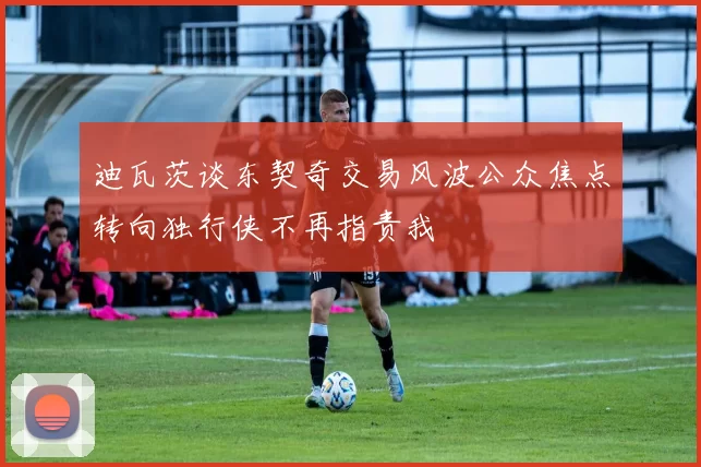 迪瓦茨谈东契奇交易风波公众焦点转向独行侠不再指责我