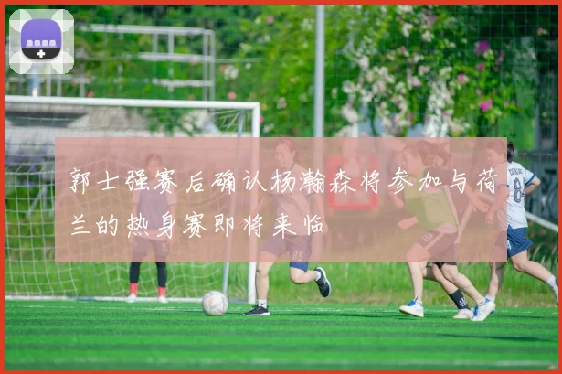 郭士强赛后确认杨瀚森将参加与荷兰的热身赛即将来临