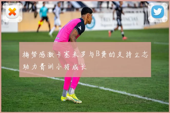 梅努感激卡塞米罗与B费的支持立志助力青训小将成长