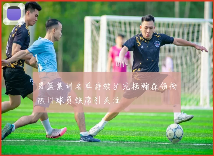 男篮集训名单持续扩充杨瀚森领衔热门球员缺席引关注
