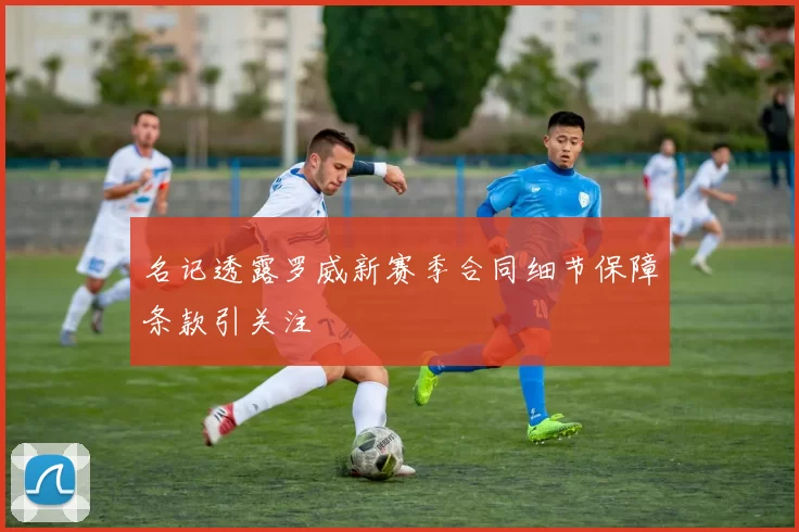 名记透露罗威新赛季合同细节保障条款引关注