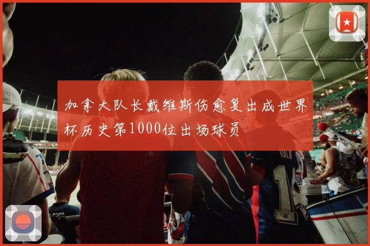 加拿大队长戴维斯伤愈复出成世界杯历史第1000位出场球员