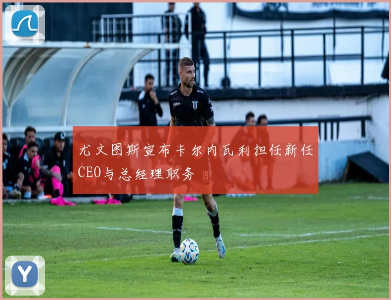 尤文图斯宣布卡尔内瓦利担任新任CEO与总经理职务