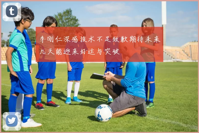 李刚仁深感技术不足致歉期待未来几天能迎来好运与突破