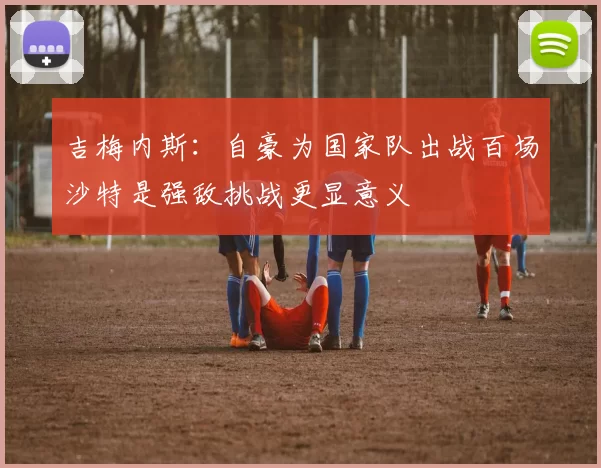 吉梅内斯：自豪为国家队出战百场沙特是强敌挑战更显意义
