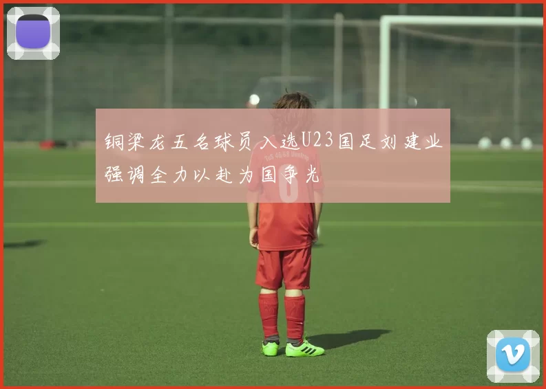 铜梁龙五名球员入选U23国足刘建业强调全力以赴为国争光