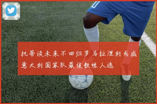 托蒂谈未来不回归罗马拉涅利或成意大利国家队最佳教练人选