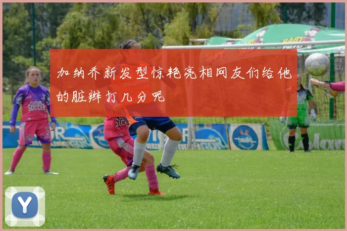 加纳乔新发型惊艳亮相网友们给他的脏辫打几分呢