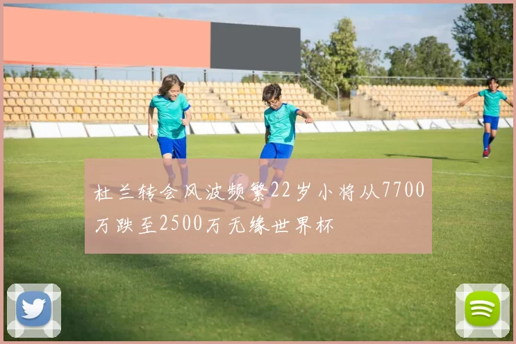 杜兰转会风波频繁22岁小将从7700万跌至2500万无缘世界杯
