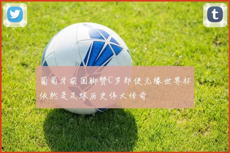 葡萄牙前国脚赞C罗即使无缘世界杯依然是足球历史伟大传奇