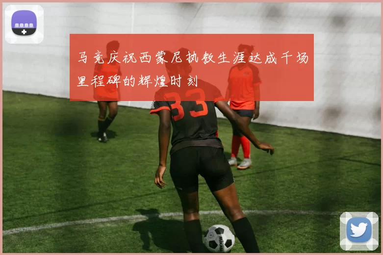 马竞庆祝西蒙尼执教生涯达成千场里程碑的辉煌时刻