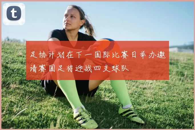 足协计划在下一国际比赛日举办邀请赛国足将迎战四支球队