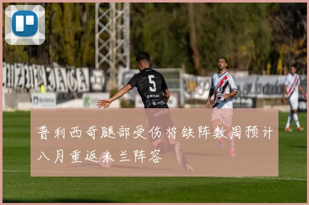 普利西奇腿部受伤将缺阵数周预计八月重返米兰阵容