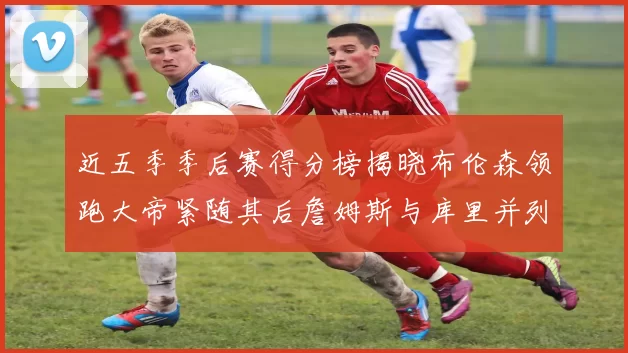 近五季季后赛得分榜揭晓布伦森领跑大帝紧随其后詹姆斯与库里并列第四