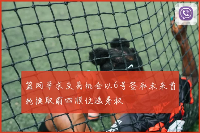 篮网寻求交易机会以6号签和未来首轮换取前四顺位选秀权