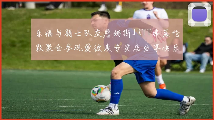 乐福与骑士队友詹姆斯JRTT弗莱伦敦聚会参观爱彼表专卖店分享快乐时光
